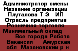 Администратор смены › Название организации ­ Плуталова Т.Э., ИП › Отрасль предприятия ­ Розничная торговля › Минимальный оклад ­ 30 000 - Все города Работа » Вакансии   . Амурская обл.,Мазановский р-н